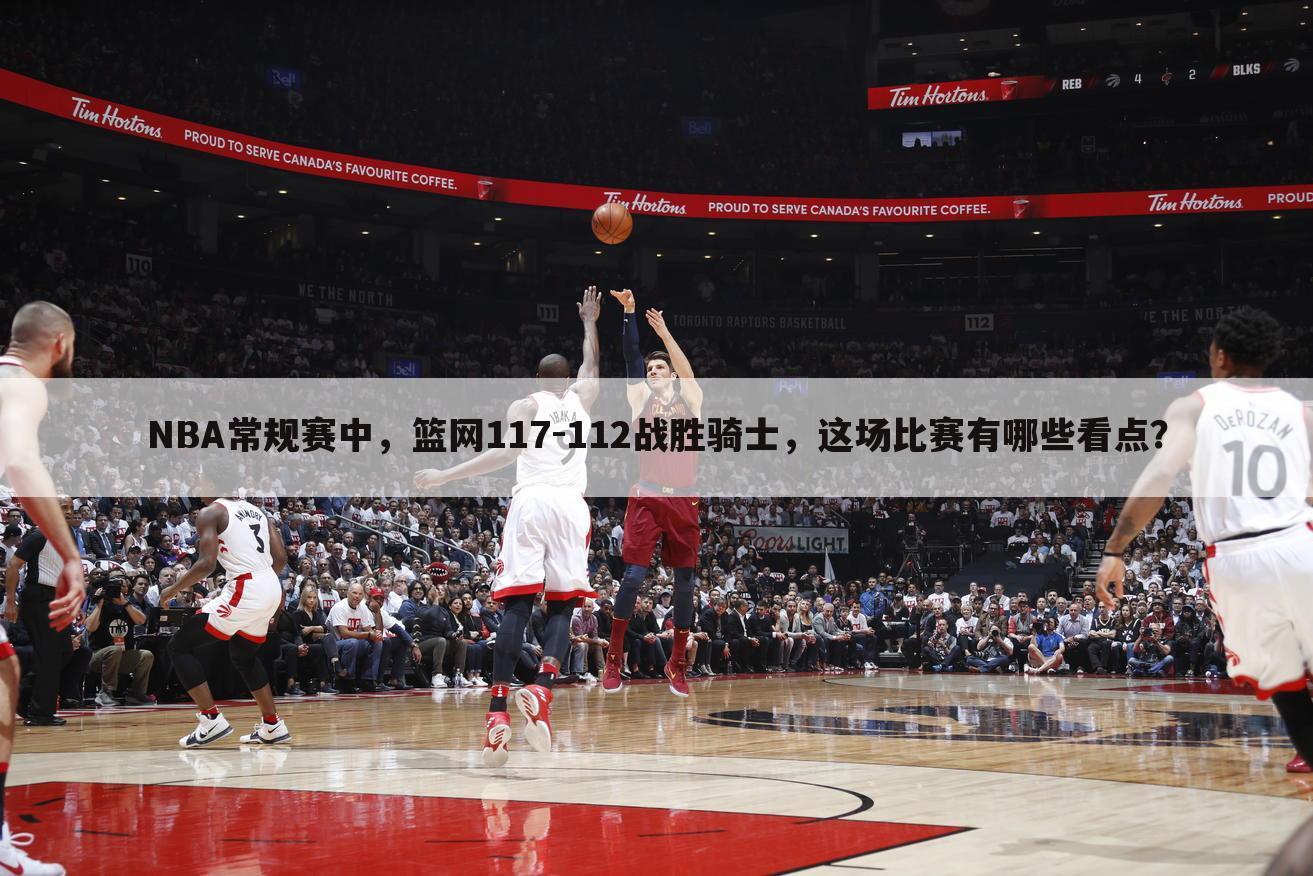 NBA常规赛中，篮网117-112战胜骑士，这场比赛有哪些看点？