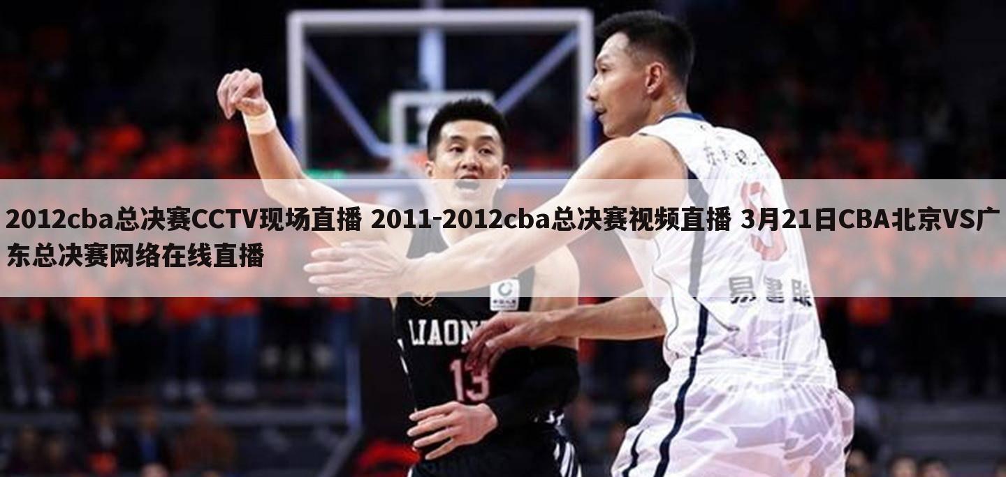 2012cba总决赛CCTV现场直播 2011-2012cba总决赛视频直播 3月21日CBA北京VS广东总决赛网络在线直播