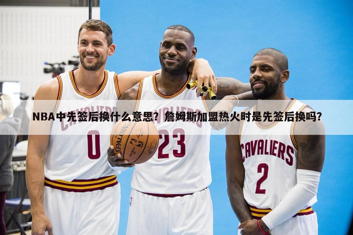 NBA中先签后换什么意思？詹姆斯加盟热火时是先签后换吗？