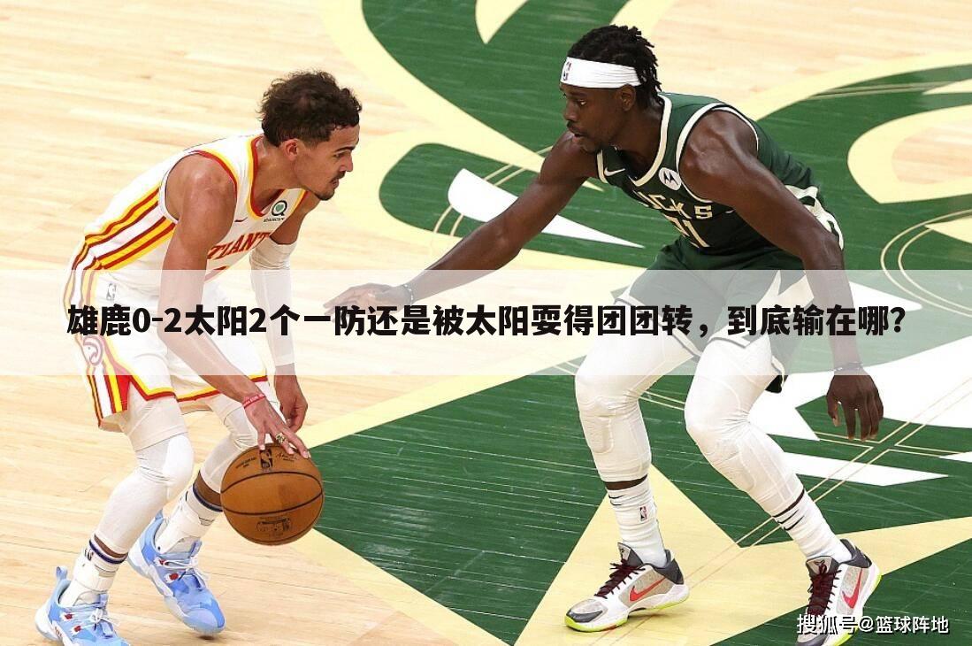 雄鹿0-2太阳2个一防还是被太阳耍得团团转，到底输在哪？